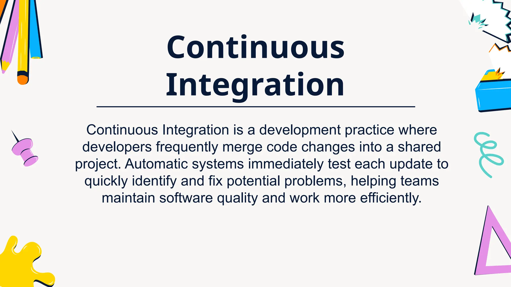 Continuous
Integration
Continuous Integration is a development practice where
developers frequently merge code changes into a shared
project. Automatic systems immediately test each update to
quickly identify and fix potential problems, helping teams
maintain software quality and work more efficiently.
 