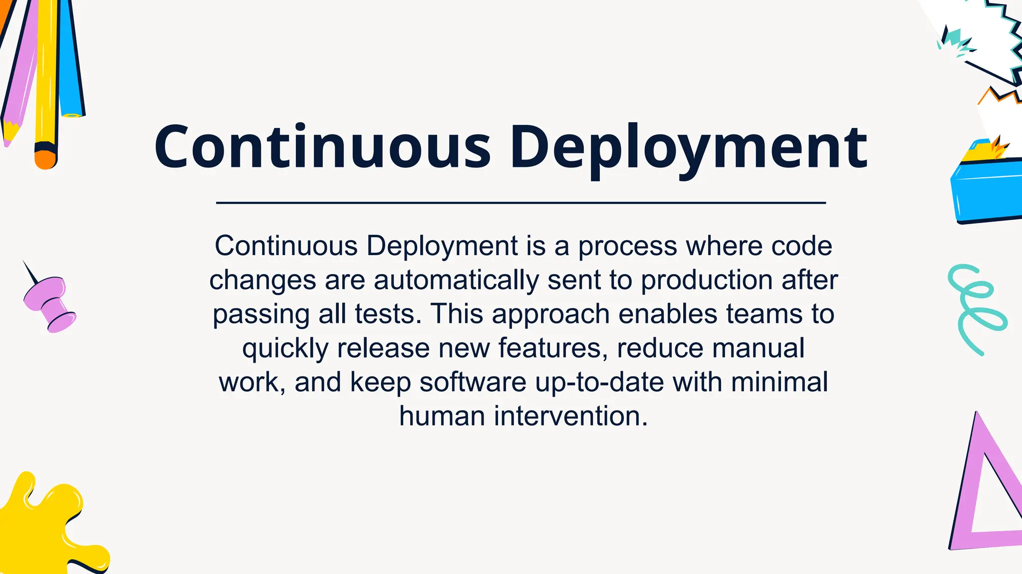 Continuous Deployment
Continuous Deployment is a process where code
changes are automatically sent to production after
passing all tests. This approach enables teams to
quickly release new features, reduce manual
work, and keep software up-to-date with minimal
human intervention.
 