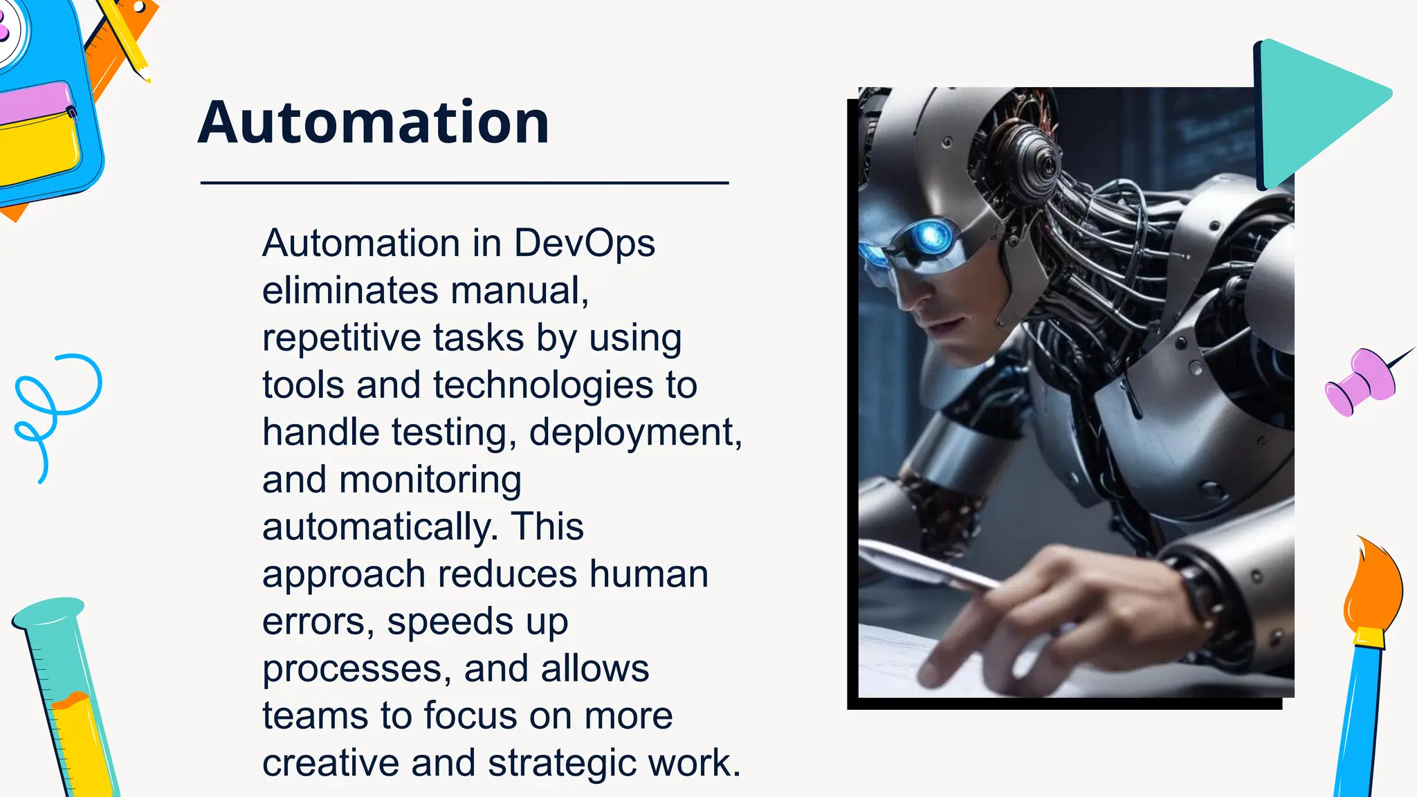 Automation
Automation in DevOps
eliminates manual,
repetitive tasks by using
tools and technologies to
handle testing, deployment,
and monitoring
automatically. This
approach reduces human
errors, speeds up
processes, and allows
teams to focus on more
creative and strategic work.
 