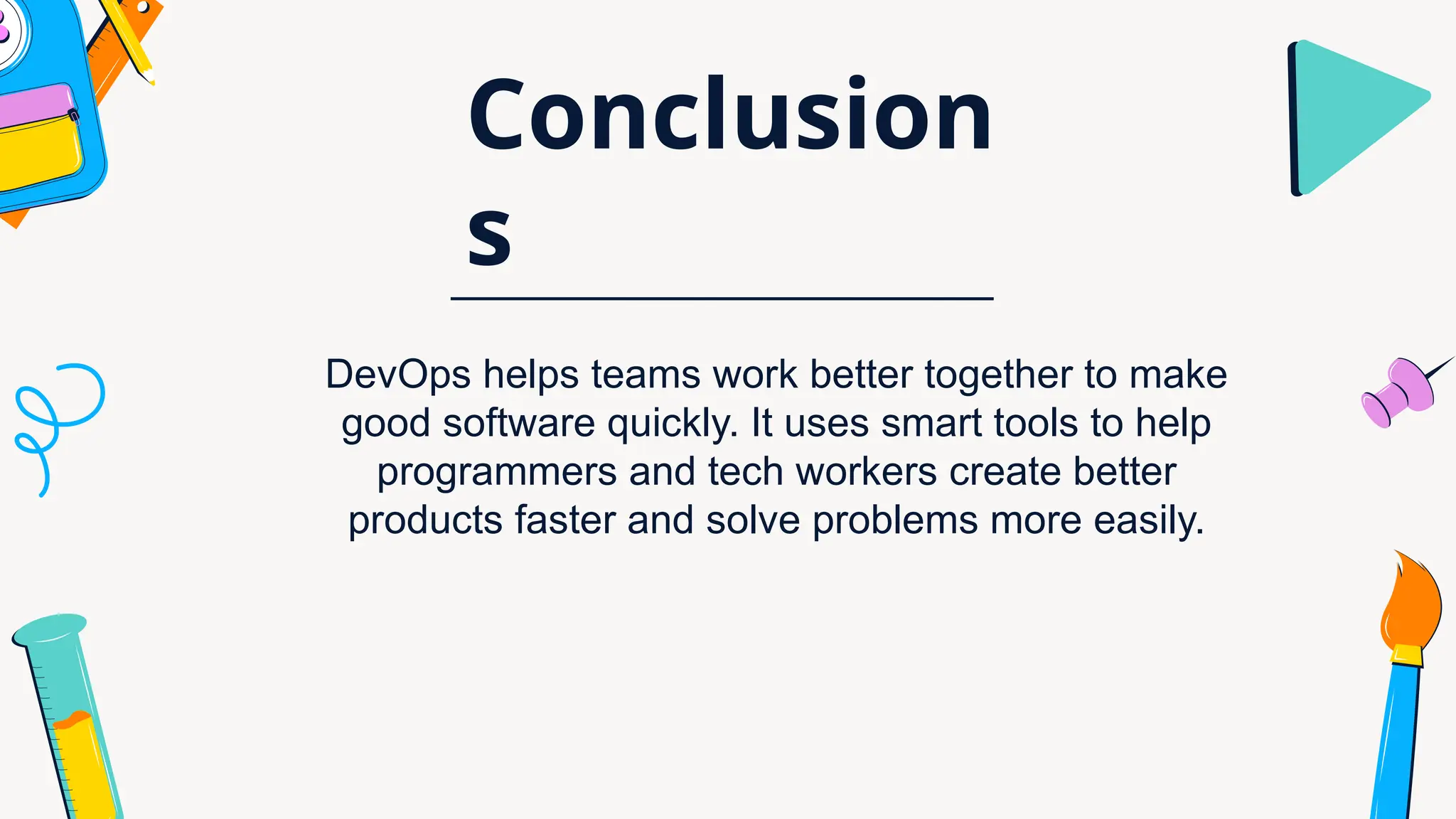 Conclusion
s
DevOps helps teams work better together to make
good software quickly. It uses smart tools to help
programmers and tech workers create better
products faster and solve problems more easily.
 