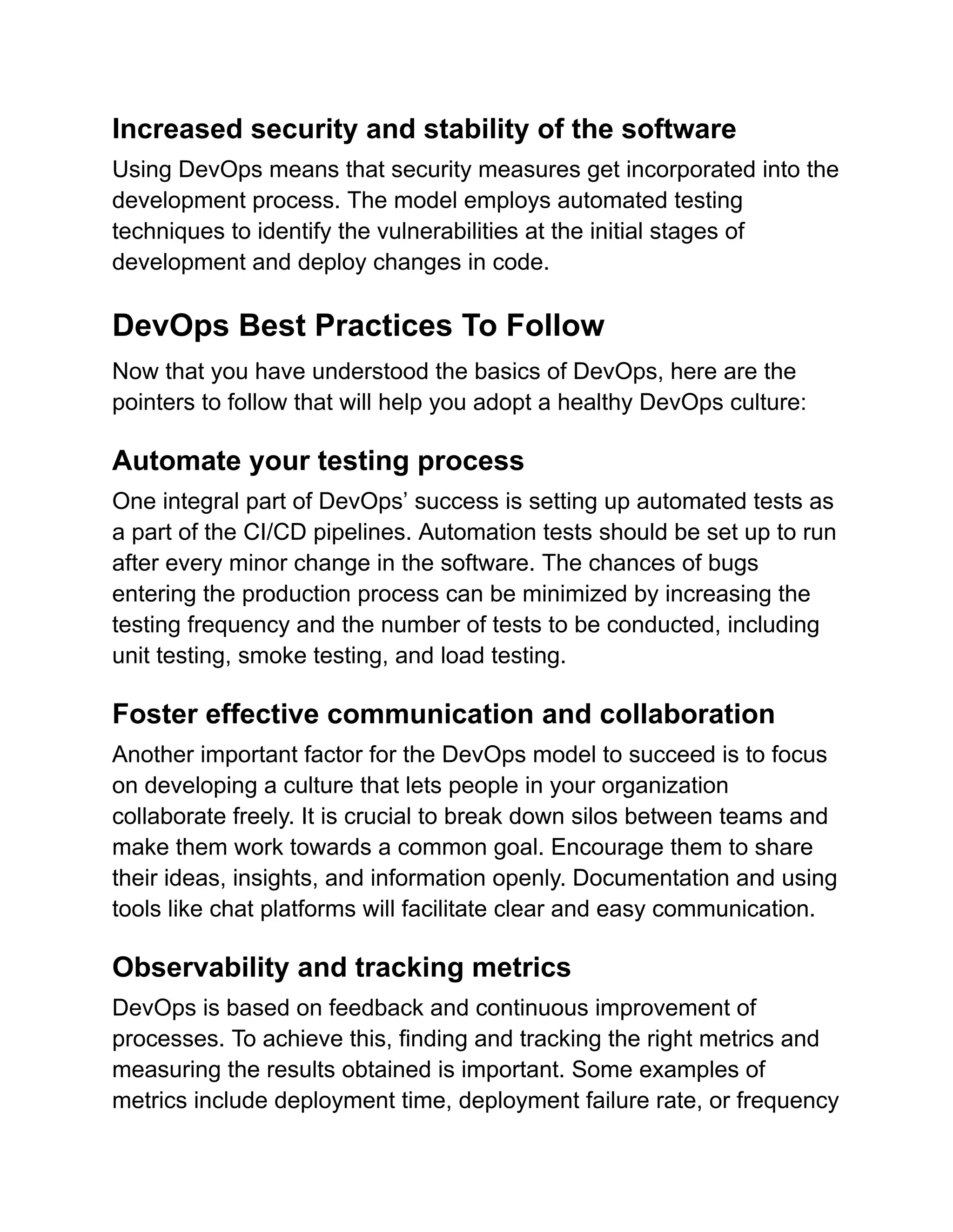 Increased security and stability of the software
Using DevOps means that security measures get incorporated into the
development process. The model employs automated testing
techniques to identify the vulnerabilities at the initial stages of
development and deploy changes in code.
DevOps Best Practices To Follow
Now that you have understood the basics of DevOps, here are the
pointers to follow that will help you adopt a healthy DevOps culture:
Automate your testing process
One integral part of DevOps’ success is setting up automated tests as
a part of the CI/CD pipelines. Automation tests should be set up to run
after every minor change in the software. The chances of bugs
entering the production process can be minimized by increasing the
testing frequency and the number of tests to be conducted, including
unit testing, smoke testing, and load testing.
Foster effective communication and collaboration
Another important factor for the DevOps model to succeed is to focus
on developing a culture that lets people in your organization
collaborate freely. It is crucial to break down silos between teams and
make them work towards a common goal. Encourage them to share
their ideas, insights, and information openly. Documentation and using
tools like chat platforms will facilitate clear and easy communication.
Observability and tracking metrics
DevOps is based on feedback and continuous improvement of
processes. To achieve this, finding and tracking the right metrics and
measuring the results obtained is important. Some examples of
metrics include deployment time, deployment failure rate, or frequency
 
