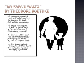 The whiskey on your breath  Could make a small boy dizzy;  But I hung on like death:  Such waltzing was not easy. We romped until the pans  Slid from the kitchen shelf;  My mother’s countenance  Could not unfrown itself.  The hand that held my wrist  Was battered on one knuckle;  At every step you missed  My right ear scraped a buckle.  You beat time on my head  With a palm caked hard by dirt,  Then waltzed me off to bed  Still clinging to your shirt.  