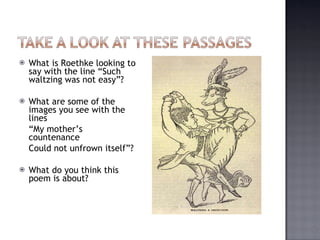 What is Roethke looking to say with the line “Such waltzing was not easy”? What are some of the images you see with the lines  “ My mother’s countenance Could not unfrown itself”? What do you think this poem is about? 