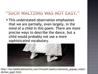 This understated observation emphasizes that we are partially, even largely, in the mind of a child in this poem. There are more precise ways to describe the dance, but a child would probably not use a more sophisticated vocabulary. http://bcs.bedfordstmartins.com/Virtualit/poetry/elements_popups_waltz/diction_pop1.html 