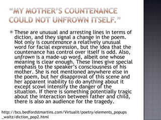 These are unusual and arresting lines in terms of diction, and they signal a change in the poem. Not only is  countenance  a relatively unusual word for facial expression, but the idea that the countenance has control over itself is odd. Also,  unfrown  is a made-up word, albeit one whose meaning is clear enough. These lines give special emphasis to the speaker’s consciousness of his mother. She is not mentioned anywhere else in the poem, but her disapproval of this scene and her apparent inability to do anything about it except scowl intensify the danger of the situation. If there is something potentially tragic about the interaction between father and child, there is also an audience for the tragedy. http://bcs.bedfordstmartins.com/Virtualit/poetry/elements_popups_waltz/diction_pop2.html 