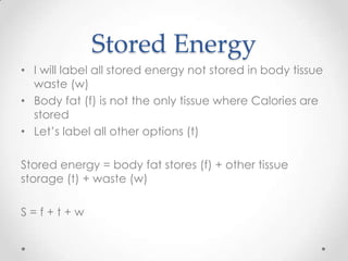 Stored Energy
• I will label all stored energy not stored in body tissue
waste (w)
• Body fat (f) is not the only tissue where Calories are
stored
• Let’s label all other options (t)
Stored energy = body fat stores (f) + other tissue
storage (t) + waste (w)

S=f+t+w

 