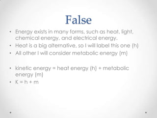 False
• Energy exists in many forms, such as heat, light,
chemical energy, and electrical energy.
• Heat is a big alternative, so I will label this one (h)
• All other I will consider metabolic energy (m)

• kinetic energy = heat energy (h) + metabolic
energy (m)
• K=h+m

 