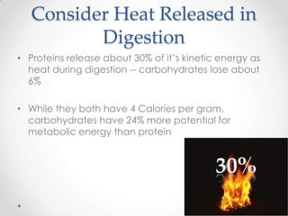 Consider Heat Released in
Digestion
• Proteins release about 30% of it’s kinetic energy as
heat during digestion -- carbohydrates lose about
6%
• While they both have 4 Calories per gram,
carbohydrates have 24% more potential for
metabolic energy than protein

 