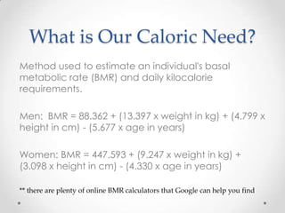What is Our Caloric Need?
Method used to estimate an individual's basal
metabolic rate (BMR) and daily kilocalorie
requirements.
Men: BMR = 88.362 + (13.397 x weight in kg) + (4.799 x
height in cm) - (5.677 x age in years)
Women: BMR = 447.593 + (9.247 x weight in kg) +
(3.098 x height in cm) - (4.330 x age in years)
** there are plenty of online BMR calculators that Google can help you find

 