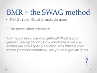 BMR = the SWAG method
• SWAG : scientific wild backside guess
• Too many other variables:
How much sleep are you getting? What is your
genetic predisposition? How much stress are you
under? Are you fighting an infection? What is your
overall physical condition? Are you in a growth sprit?

 
