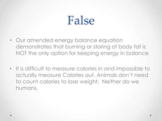 False
• Our amended energy balance equation
demonstrates that burning or storing of body fat is
NOT the only option for keeping energy in balance
• It is difficult to measure calories in and impossible to
actually measure Calories out. Animals don’t need
to count calories to lose weight. Neither do we
humans.

 