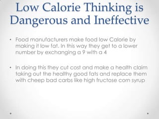 Low Calorie Thinking is
Dangerous and Ineffective
• Food manufacturers make food low Calorie by
making it low fat. In this way they get to a lower
number by exchanging a 9 with a 4
• In doing this they cut cost and make a health claim
taking out the healthy good fats and replace them
with cheep bad carbs like high fructose corn syrup

 