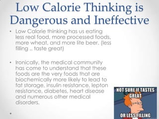 Low Calorie Thinking is
Dangerous and Ineffective
• Low Calorie thinking has us eating
less real food, more processed foods,
more wheat, and more lite beer. (less
filling .. taste great)
• Ironically, the medical community
has come to understand that these
foods are the very foods that are
biochemically more likely to lead to
fat storage, insulin resistance, lepton
resistance, diabetes, heart disease
and numerous other medical
disorders.

 