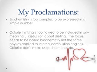 My Proclamations:
• Biochemistry is too complex to be expressed in a
simple number
• Calorie thinking is too flawed to be included in any
meaningful discussion about dieting. The focus
needs to be based biochemistry not the same
physics applied to internal combustion engines. -Calories don’t make us fat; hormones do.

 
