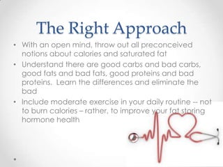 The Right Approach
• With an open mind, throw out all preconceived
notions about calories and saturated fat
• Understand there are good carbs and bad carbs,
good fats and bad fats, good proteins and bad
proteins. Learn the differences and eliminate the
bad
• Include moderate exercise in your daily routine -- not
to burn calories – rather, to improve your fat storing
hormone health

 