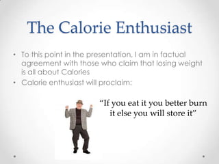 The Calorie Enthusiast
• To this point in the presentation, I am in factual
agreement with those who claim that losing weight
is all about Calories
• Calorie enthusiast will proclaim:

“If you eat it you better burn
it else you will store it”

 