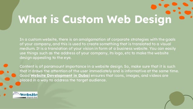 In a custom website, there is an amalgamation of corporate strategies with the goals
of your company, and this is used to create something that is translated to a visual
medium. It is a translation of your vision in form of a business website. You can easily
use things such as the address of your company, its logo, etc to make the website
design appealing to the eye.
Content is of paramount importance in a website design. So, make sure that it is such
that it draws the attention of the user immediately and is informative at the same time.
Good Website Development in Dubai ensures that icons, images, and videos are
placed in a way to address the target audience.
What is Custom Web Design
 