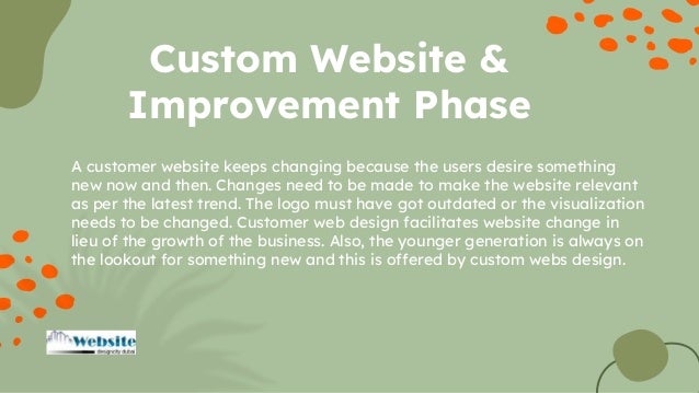 A customer website keeps changing because the users desire something
new now and then. Changes need to be made to make the website relevant
as per the latest trend. The logo must have got outdated or the visualization
needs to be changed. Customer web design facilitates website change in
lieu of the growth of the business. Also, the younger generation is always on
the lookout for something new and this is offered by custom webs design.
Custom Website &
Improvement Phase
 