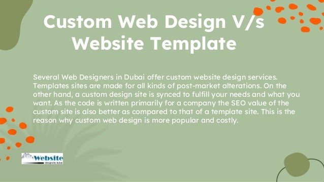 Several Web Designers in Dubai offer custom website design services.
Templates sites are made for all kinds of post-market alterations. On the
other hand, a custom design site is synced to fulfill your needs and what you
want. As the code is written primarily for a company the SEO value of the
custom site is also better as compared to that of a template site. This is the
reason why custom web design is more popular and costly.
Custom Web Design V/s
Website Template
 