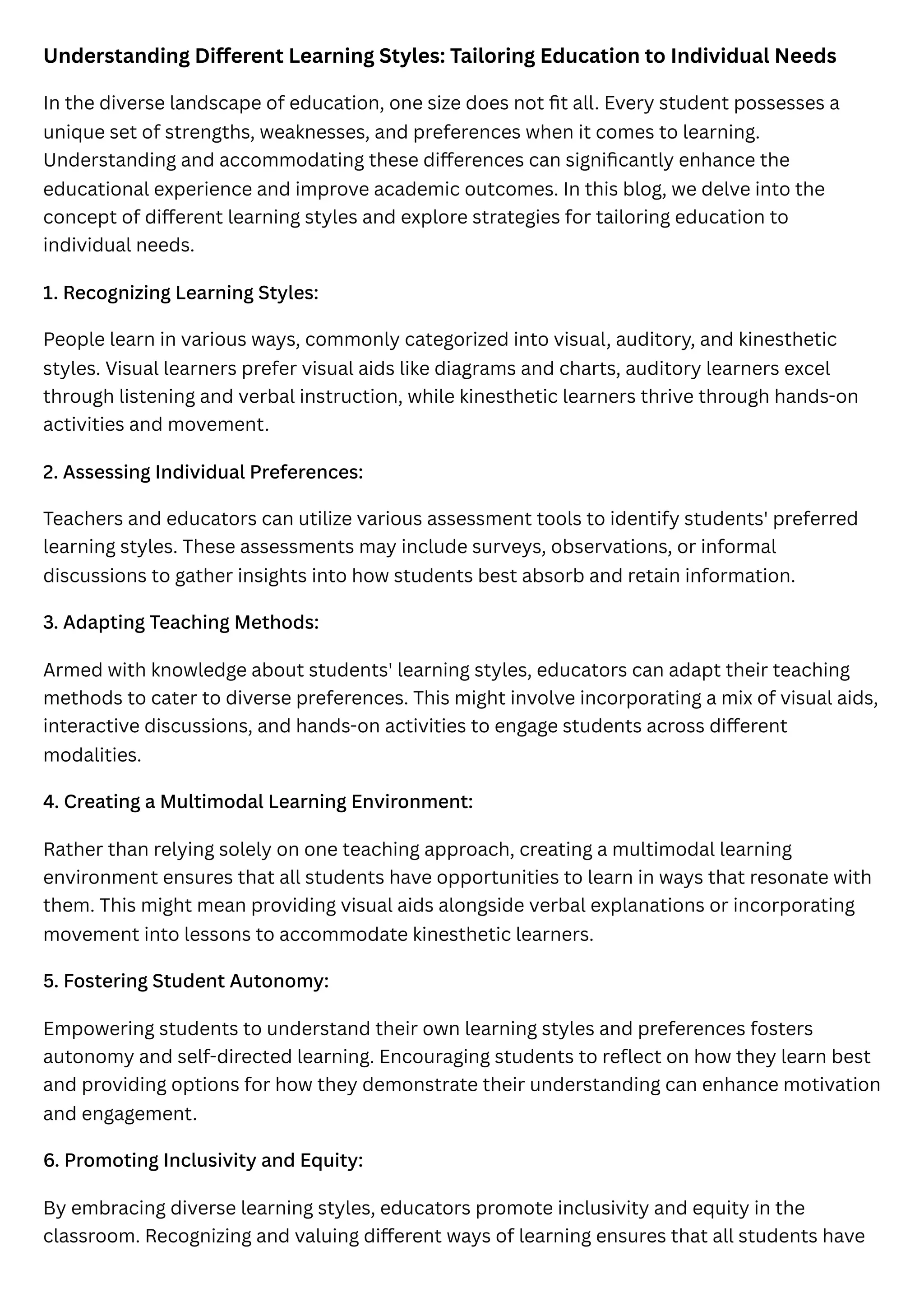 Understanding Different Learning Styles: Tailoring Education to Individual Needs
In the diverse landscape of education, one size does not fit all. Every student possesses a
unique set of strengths, weaknesses, and preferences when it comes to learning.
Understanding and accommodating these differences can significantly enhance the
educational experience and improve academic outcomes. In this blog, we delve into the
concept of different learning styles and explore strategies for tailoring education to
individual needs.
1. Recognizing Learning Styles:
People learn in various ways, commonly categorized into visual, auditory, and kinesthetic
styles. Visual learners prefer visual aids like diagrams and charts, auditory learners excel
through listening and verbal instruction, while kinesthetic learners thrive through hands-on
activities and movement.
2. Assessing Individual Preferences:
Teachers and educators can utilize various assessment tools to identify students' preferred
learning styles. These assessments may include surveys, observations, or informal
discussions to gather insights into how students best absorb and retain information.
3. Adapting Teaching Methods:
Armed with knowledge about students' learning styles, educators can adapt their teaching
methods to cater to diverse preferences. This might involve incorporating a mix of visual aids,
interactive discussions, and hands-on activities to engage students across different
modalities.
4. Creating a Multimodal Learning Environment:
Rather than relying solely on one teaching approach, creating a multimodal learning
environment ensures that all students have opportunities to learn in ways that resonate with
them. This might mean providing visual aids alongside verbal explanations or incorporating
movement into lessons to accommodate kinesthetic learners.
5. Fostering Student Autonomy:
Empowering students to understand their own learning styles and preferences fosters
autonomy and self-directed learning. Encouraging students to reflect on how they learn best
and providing options for how they demonstrate their understanding can enhance motivation
and engagement.
6. Promoting Inclusivity and Equity:
By embracing diverse learning styles, educators promote inclusivity and equity in the
classroom. Recognizing and valuing different ways of learning ensures that all students have
 