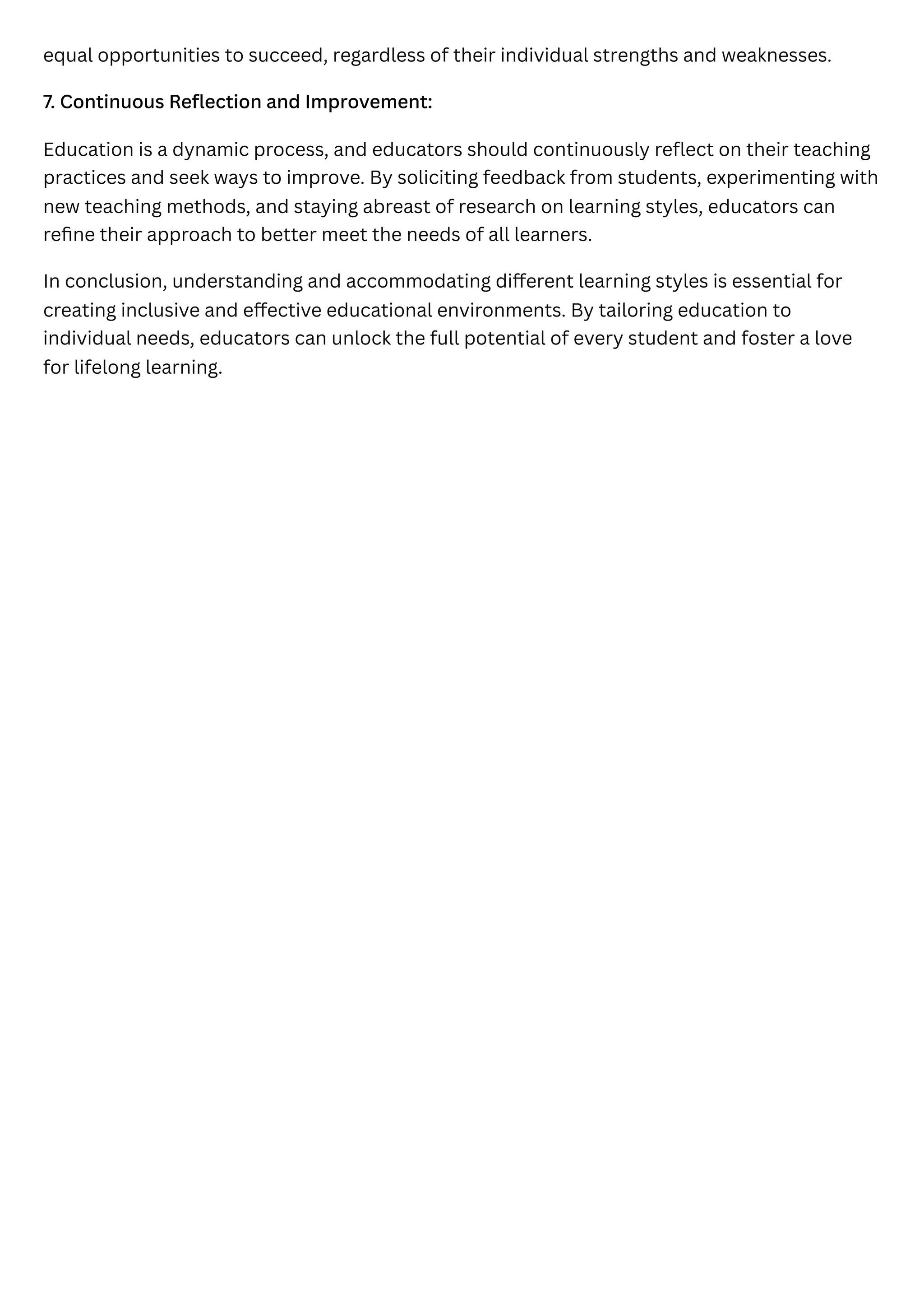 equal opportunities to succeed, regardless of their individual strengths and weaknesses.
7. Continuous Reflection and Improvement:
Education is a dynamic process, and educators should continuously reflect on their teaching
practices and seek ways to improve. By soliciting feedback from students, experimenting with
new teaching methods, and staying abreast of research on learning styles, educators can
refine their approach to better meet the needs of all learners.
In conclusion, understanding and accommodating different learning styles is essential for
creating inclusive and effective educational environments. By tailoring education to
individual needs, educators can unlock the full potential of every student and foster a love
for lifelong learning.
 