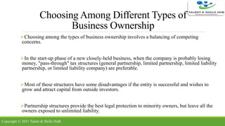 Choosing Among Different Types of
Business Ownership
Choosing among the types of business ownership involves a balancing of competing
concerns.
In the start-up phase of a new closely-held business, when the company is probably losing
money, "pass-through" tax structures (general partnership, limited partnership, limited liability
partnership, or limited liability company) are preferable.
Most of these structures have some disadvantages if the entity is successful and wishes to
grow and attract capital from outside investors.
Partnership structures provide the best legal protection to minority owners, but leave all the
owners exposed to unlimited liability.
Copyright © 2021 Talent & Skills HuB
 