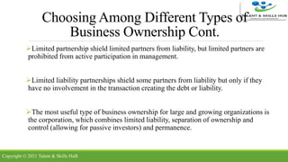 Choosing Among Different Types of
Business Ownership Cont.
Limited partnership shield limited partners from liability, but limited partners are
prohibited from active participation in management.
Limited liability partnerships shield some partners from liability but only if they
have no involvement in the transaction creating the debt or liability.
The most useful type of business ownership for large and growing organizations is
the corporation, which combines limited liability, separation of ownership and
control (allowing for passive investors) and permanence.
Copyright © 2021 Talent & Skills HuB
 