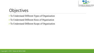 Objectives
To Understand Different Types of Organisation
To Understand Different Sizes of Organisation
To Understand Different Scope of Organisation
Copyright © 2021 Talent & Skills HuB
 