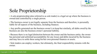 Sole Proprietorship
A sole proprietorship (also referred to as sole trader) is a legal set up where the business is
owned and controlled by a single person.
The business owner is not legally separate from the business and therefore, is personally
liable for all aspects of the business, including finances.
Any profits generated are the business owner’s to keep but similarly, all debts owed by the
business are also the business owner’s personal liability.
Because there is no legal distinction between the owner and the business entity; the owner
has personal and unlimited accountability for any losses and debts incurred by the business
and may have to settle these using his/her own personal finances or assets.
Sole traders can employ workers, but ultimately, the final responsibility remains with the
owner.
Copyright © 2021 Talent & Skills HuB
 