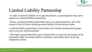 Limited Liability Partnership
In order to limit the liability of its general partners, a general partner may opt to
register as a limited liability partnership.
Hence, in limited liability partnership, there is no general partners. All of the
owners of the LLP have limited personal liability for the business debts.
Limited liability partnership is particularly well-suited to professional groups,
such as lawyers and accountants.
The major reason behind this type of partnership is to prevent the partners to be
personally liable for another partner's problems, particularly those involving
malpractice claims.
Copyright © 2021 Talent & Skills HuB
 