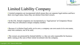 Limited Liability Company
Limited companies are incorporated which means they are separate legal entities and have
their own legal status; hence they are distinct from their owners.
In the UK, limited companies are incorporated as a ‘legal person’ at Companies House
where they are allocated a unique company number.
Because it is distinct legal entity on its own, a company can own assets in its own name,
enter into contracts, sue or be sued.
The owners are protected by limited liability i.e. they are only responsible for business
debts valuing at the sum of their initial investment into the company.
Copyright © 2021 Talent & Skills HuB
 