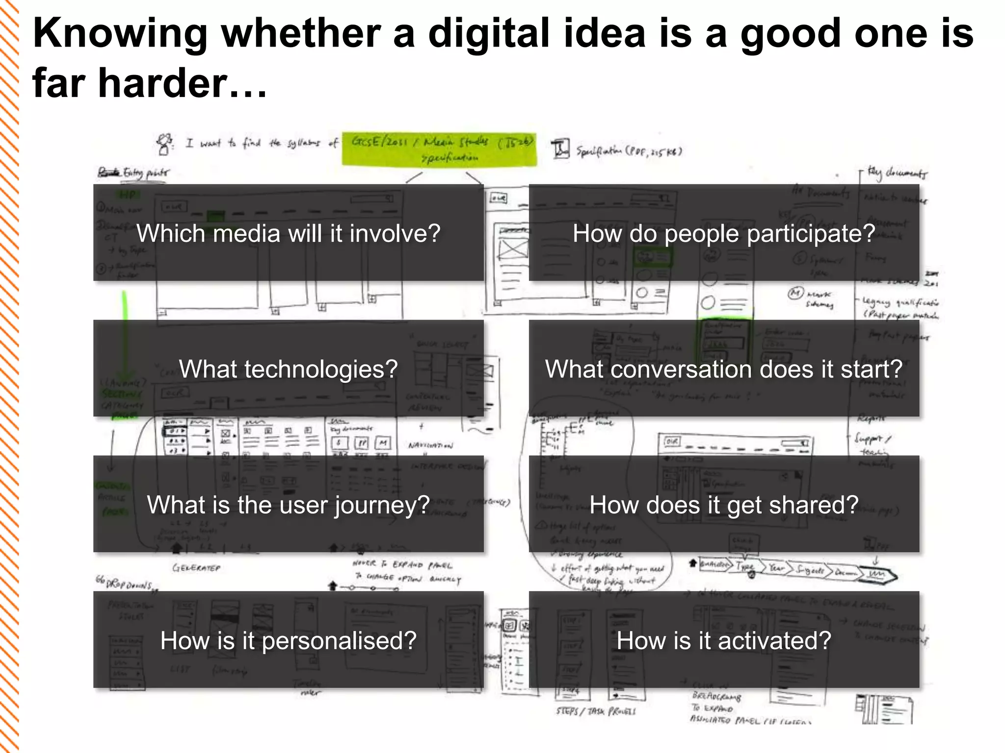 Knowing whether a digital idea is a good one is
far harder…


     Which media will it involve?     How do people participate?




        What technologies?          What conversation does it start?




     What is the user journey?         How does it get shared?




       How is it personalised?            How is it activated?
 