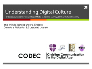 
Understanding Digital Culture
Dr Bex Lewis, Research Fellow in Social Media and Online Learning, CODEC, Durham University
This work is licensed under a Creative
Commons Attribution 3.0 Unported License.
 