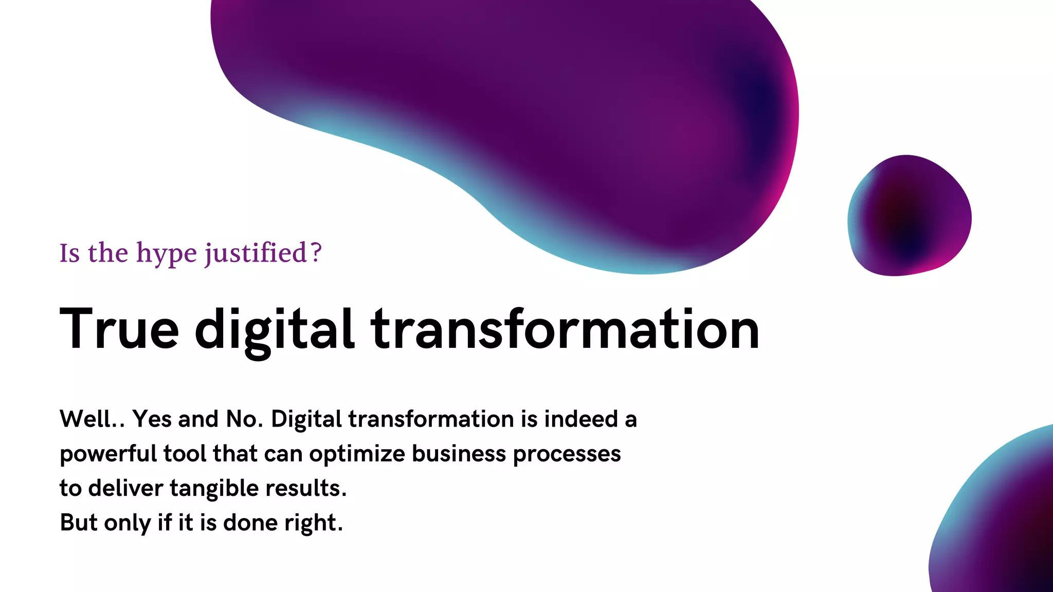 True digital transformation
Is the hype justified?
Well.. Yes and No. Digital transformation is indeed a
powerful tool that can optimize business processes
to deliver tangible results.
But only if it is done right.
 