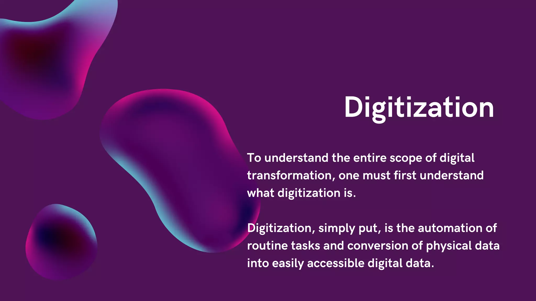Digitization
To understand the entire scope of digital
transformation, one must first understand
what digitization is.
Digitization, simply put, is the automation of
routine tasks and conversion of physical data
into easily accessible digital data.
 