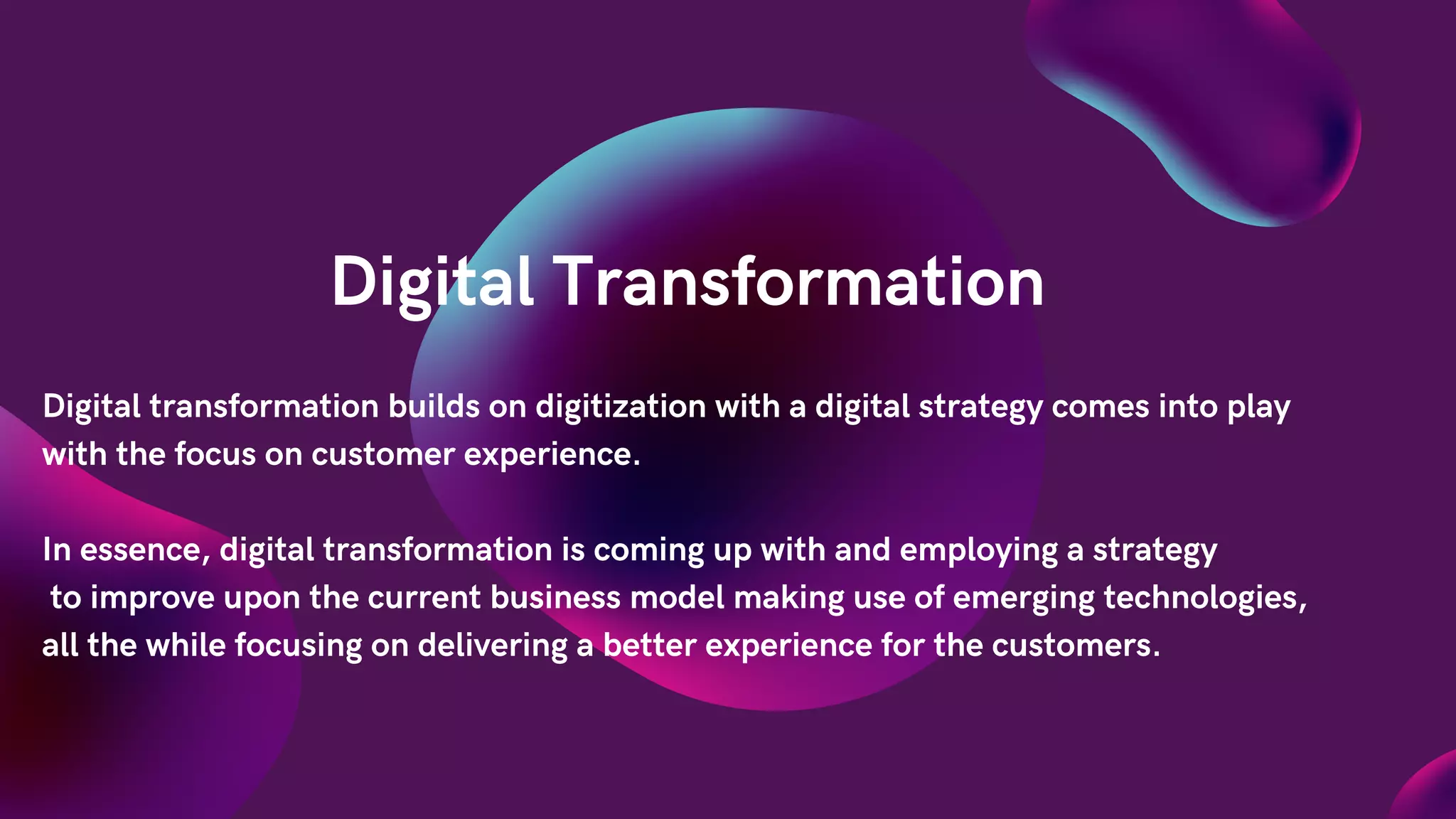 Digital Transformation
Digital transformation builds on digitization with a digital strategy comes into play
with the focus on customer experience.
In essence, digital transformation is coming up with and employing a strategy
to improve upon the current business model making use of emerging technologies,
all the while focusing on delivering a better experience for the customers.
 