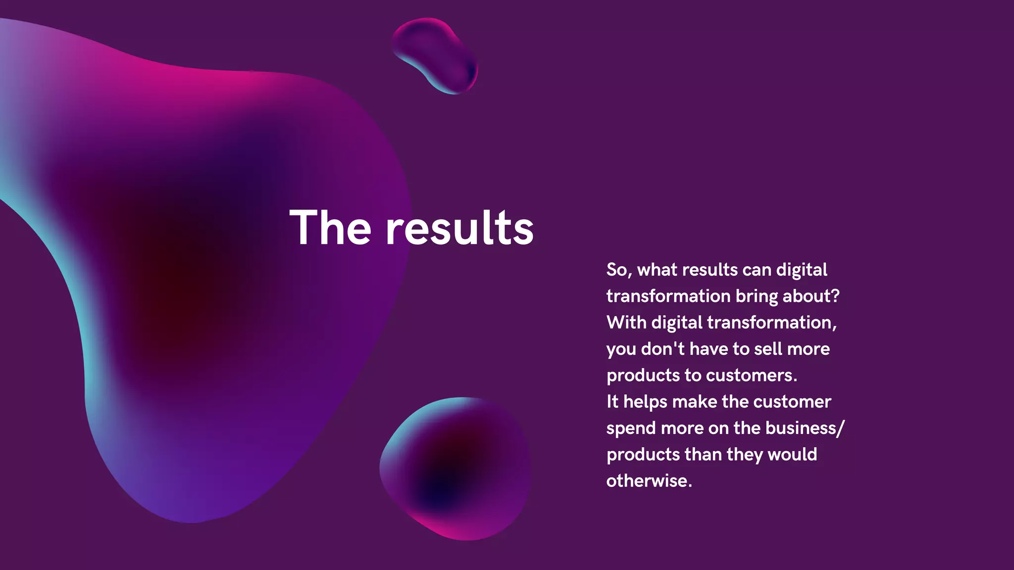 The results
So, what results can digital
transformation bring about?
With digital transformation,
you don't have to sell more
products to customers.
It helps make the customer
spend more on the business/
products than they would
otherwise.
 