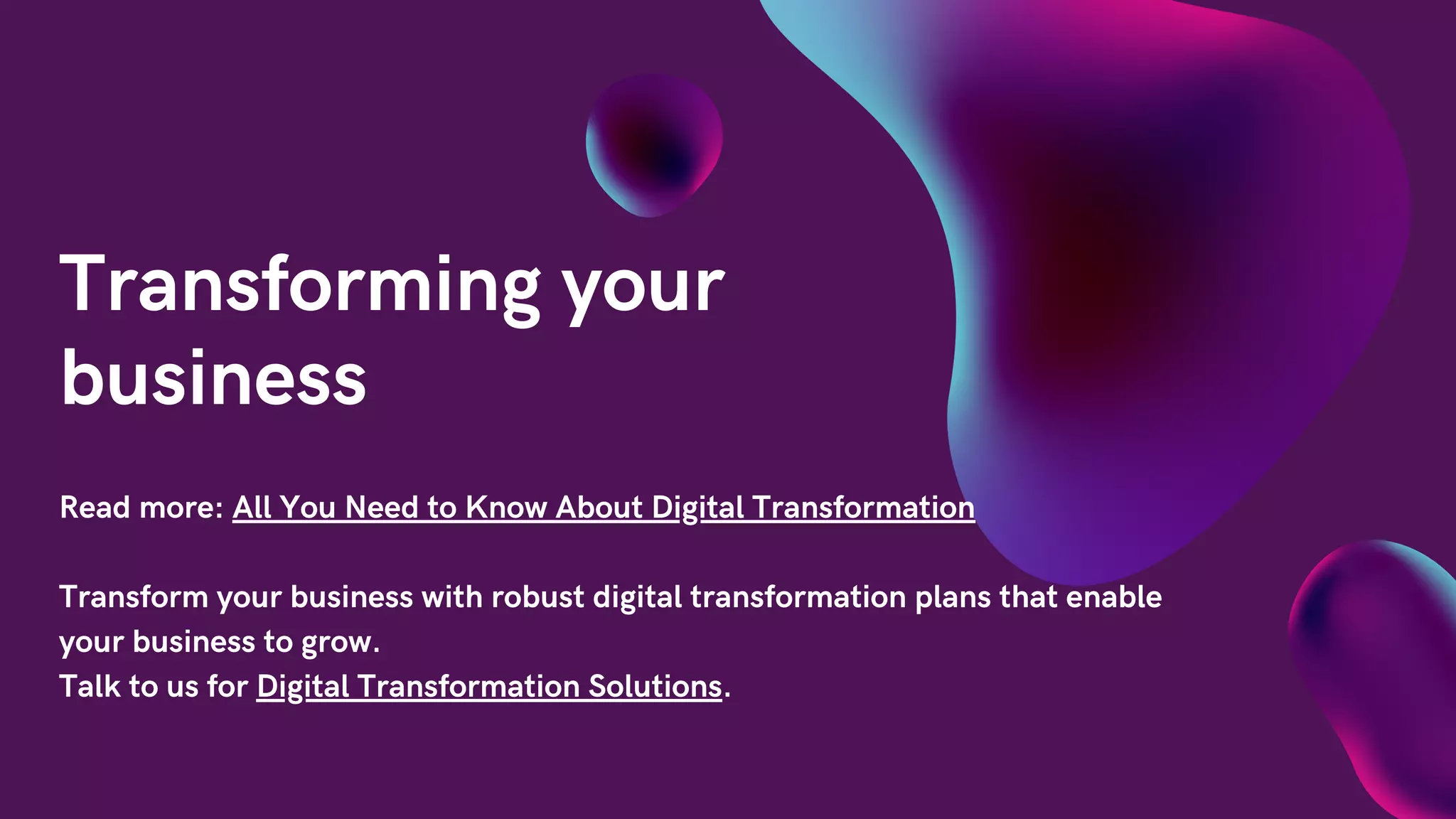 Transforming your
business
Read more: All You Need to Know About Digital Transformation
Transform your business with robust digital transformation plans that enable
your business to grow.
Talk to us for Digital Transformation Solutions.
 