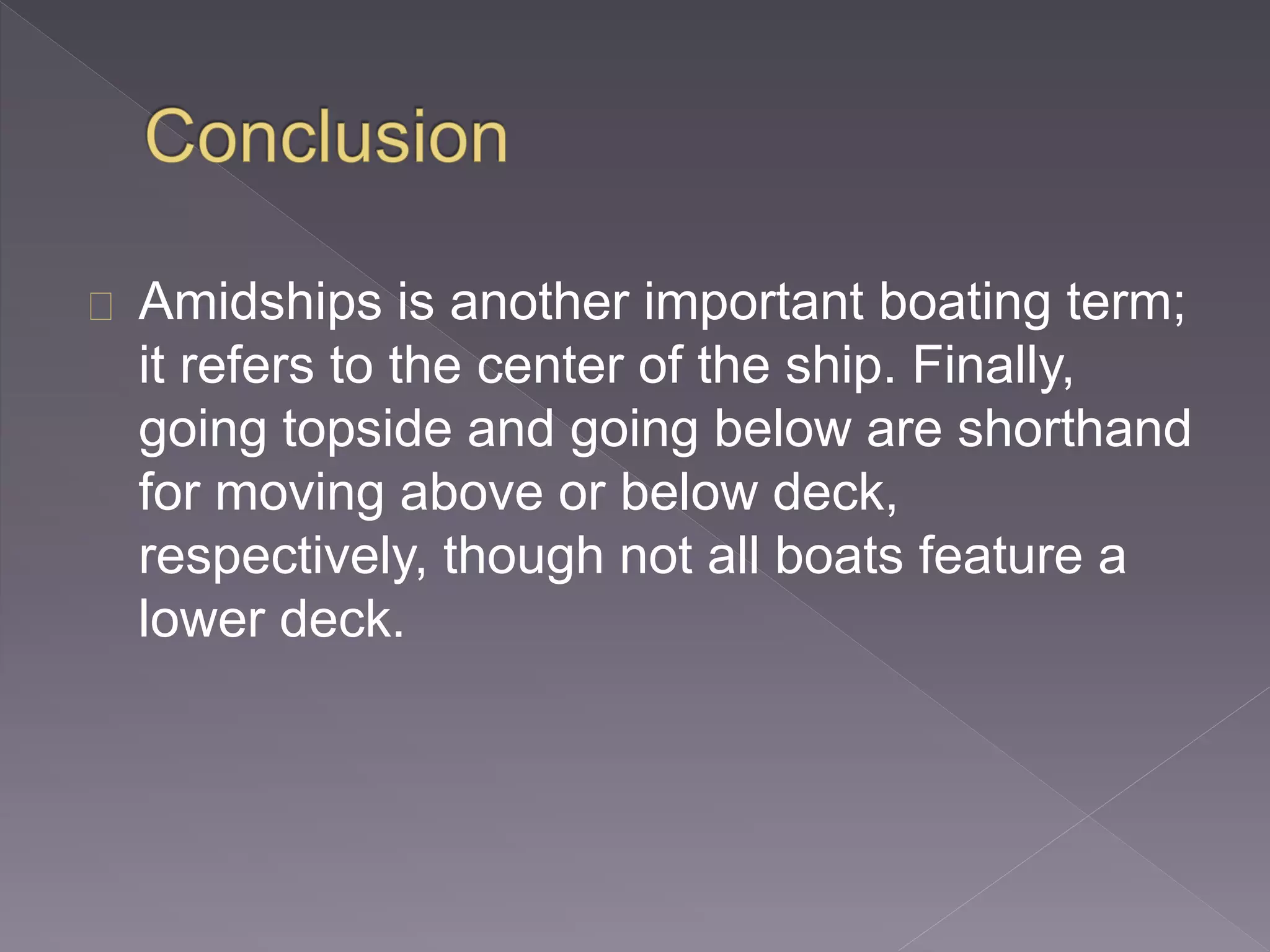 Amidships is another important boating term;
it refers to the center of the ship. Finally,
going topside and going below are shorthand
for moving above or below deck,
respectively, though not all boats feature a
lower deck.
 