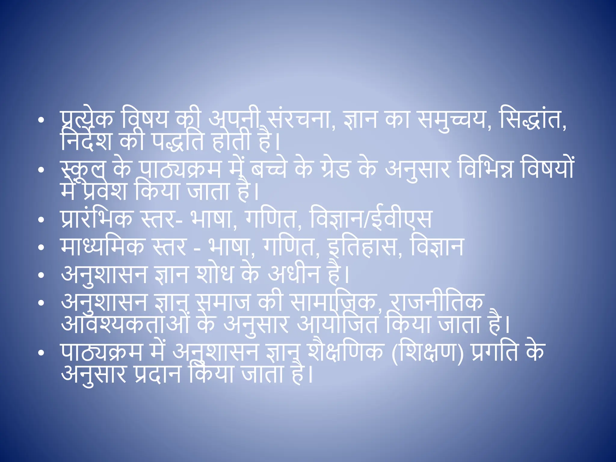 • प्रत्येक क्षिषय की अपनी सोंरचना, ज्ञान का समुच्चय, क्षसद्ाोंत,
क्षनदेश की पद्क्षत ह ती है।
• स्क
ू ल क
े पाठ्यक्रम में बच्चे क
े ग्रेि क
े अनुसार क्षिक्षभन्न क्षिषय ों
में प्रिेश क्षकया जाता है।
• प्रारोंक्षभक स्तर- भाषा, गक्षणत, क्षिज्ञान/ईिीएस
• माध्यक्षमक स्तर - भाषा, गक्षणत, इक्षतहास, क्षिज्ञान
• अनुशासन ज्ञान श ध क
े अधीन है।
• अनुशासन ज्ञान समाज की सामाक्षजक, राजनीक्षतक
आिश्कताओों क
े अनुसार आय क्षजत क्षकया जाता है।
• पाठ्यक्रम में अनुशासन ज्ञान शैिक्षणक (क्षशिण) प्रगक्षत क
े
अनुसार प्रदान क्षकया जाता है।
 
