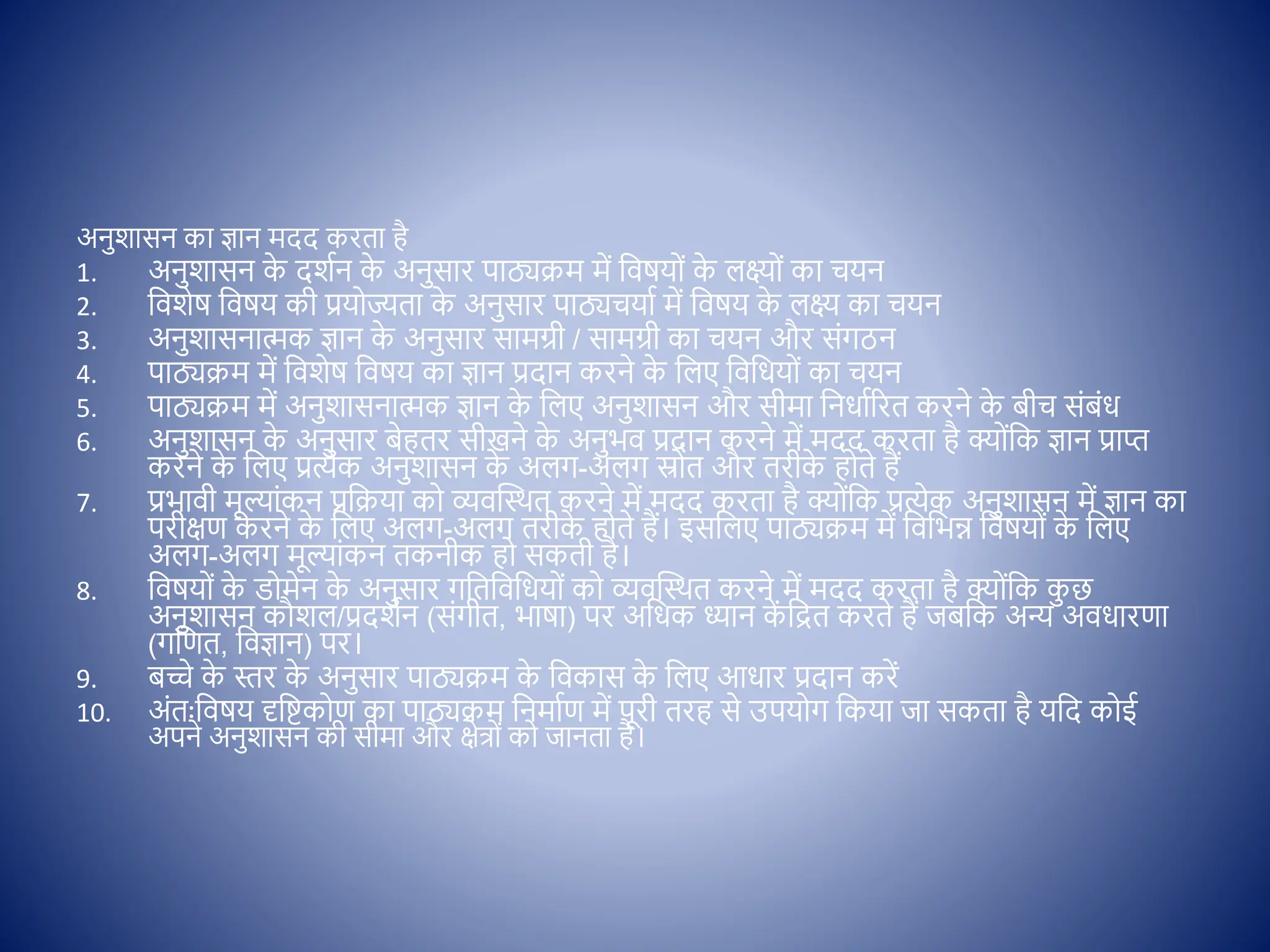 अनुशासन का ज्ञान मदद करता है
1. अनुशासन क
े दशिन क
े अनुसार पाठ्यक्रम में क्षिषय ों क
े लक्ष् ों का चयन
2. क्षिशेष क्षिषय की प्रय ज्यता क
े अनुसार पाठ्यचयाि में क्षिषय क
े लक्ष् का चयन
3. अनुशासनात्मक ज्ञान क
े अनुसार सामग्री / सामग्री का चयन और सोंगठन
4. पाठ्यक्रम में क्षिशेष क्षिषय का ज्ञान प्रदान करने क
े क्षलए क्षिक्षधय ों का चयन
5. पाठ्यक्रम में अनुशासनात्मक ज्ञान क
े क्षलए अनुशासन और सीमा क्षनधािररत करने क
े बीच सोंबोंध
6. अनुशासन क
े अनुसार बेहतर सीखने क
े अनुभि प्रदान करने में मदद करता है क् ोंक्षक ज्ञान प्राप्त
करने क
े क्षलए प्रत्येक अनुशासन क
े अलग-अलग स्र त और तरीक
े ह ते हैं
7. प्रभािी मूल्ाोंकन प्रक्षक्रया क व्यिस्थथत करने में मदद करता है क् ोंक्षक प्रत्येक अनुशासन में ज्ञान का
परीिण करने क
े क्षलए अलग-अलग तरीक
े ह ते हैं। इसक्षलए पाठ्यक्रम में क्षिक्षभन्न क्षिषय ों क
े क्षलए
अलग-अलग मूल्ाोंकन तकनीक ह सकती है।
8. क्षिषय ों क
े ि मेन क
े अनुसार गक्षतक्षिक्षधय ों क व्यिस्थथत करने में मदद करता है क् ोंक्षक क
ु छ
अनुशासन कौशल/प्रदशिन (सोंगीत, भाषा) पर अक्षधक ध्यान क
ें क्षित करते हैं जबक्षक अन्य अिधारणा
(गक्षणत, क्षिज्ञान) पर।
9. बच्चे क
े स्तर क
े अनुसार पाठ्यक्रम क
े क्षिकास क
े क्षलए आधार प्रदान करें
10. अोंतःक्षिषय दृक्षष्टक ण का पाठ्यक्रम क्षनमािण में पूरी तरह से उपय ग क्षकया जा सकता है यक्षद क ई
अपने अनुशासन की सीमा और िेत् ों क जानता है।
 