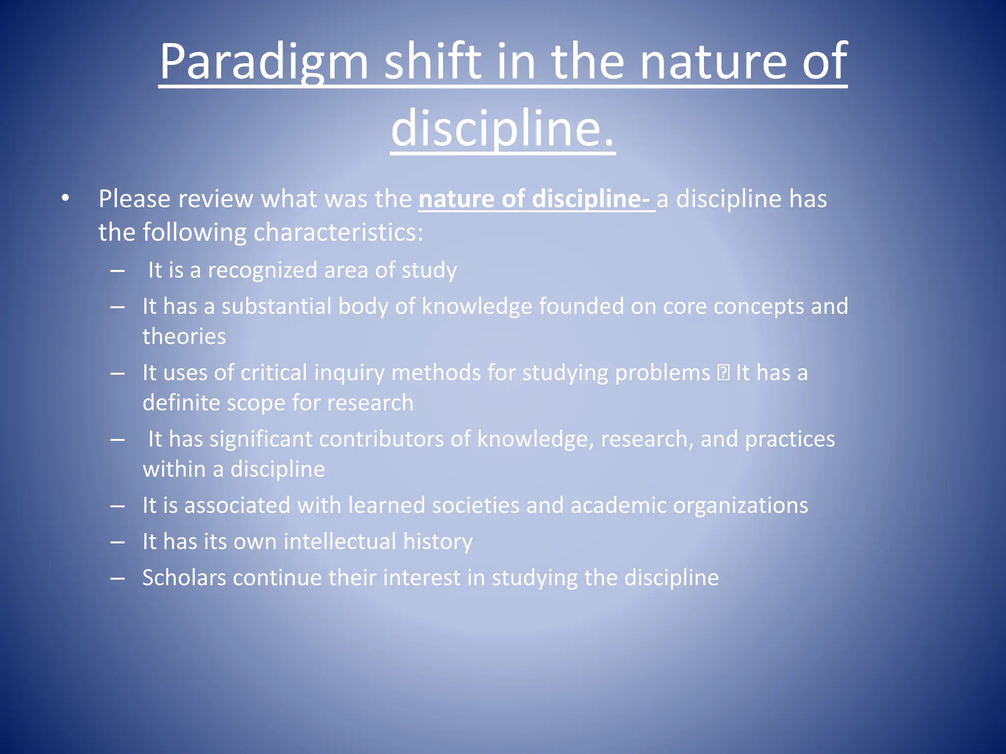 Paradigm shift in the nature of
discipline.
• Please review what was the nature of discipline- a discipline has
the following characteristics:
– It is a recognized area of study
– It has a substantial body of knowledge founded on core concepts and
theories
– It uses of critical inquiry methods for studying problems It has a
definite scope for research
– It has significant contributors of knowledge, research, and practices
within a discipline
– It is associated with learned societies and academic organizations
– It has its own intellectual history
– Scholars continue their interest in studying the discipline
 