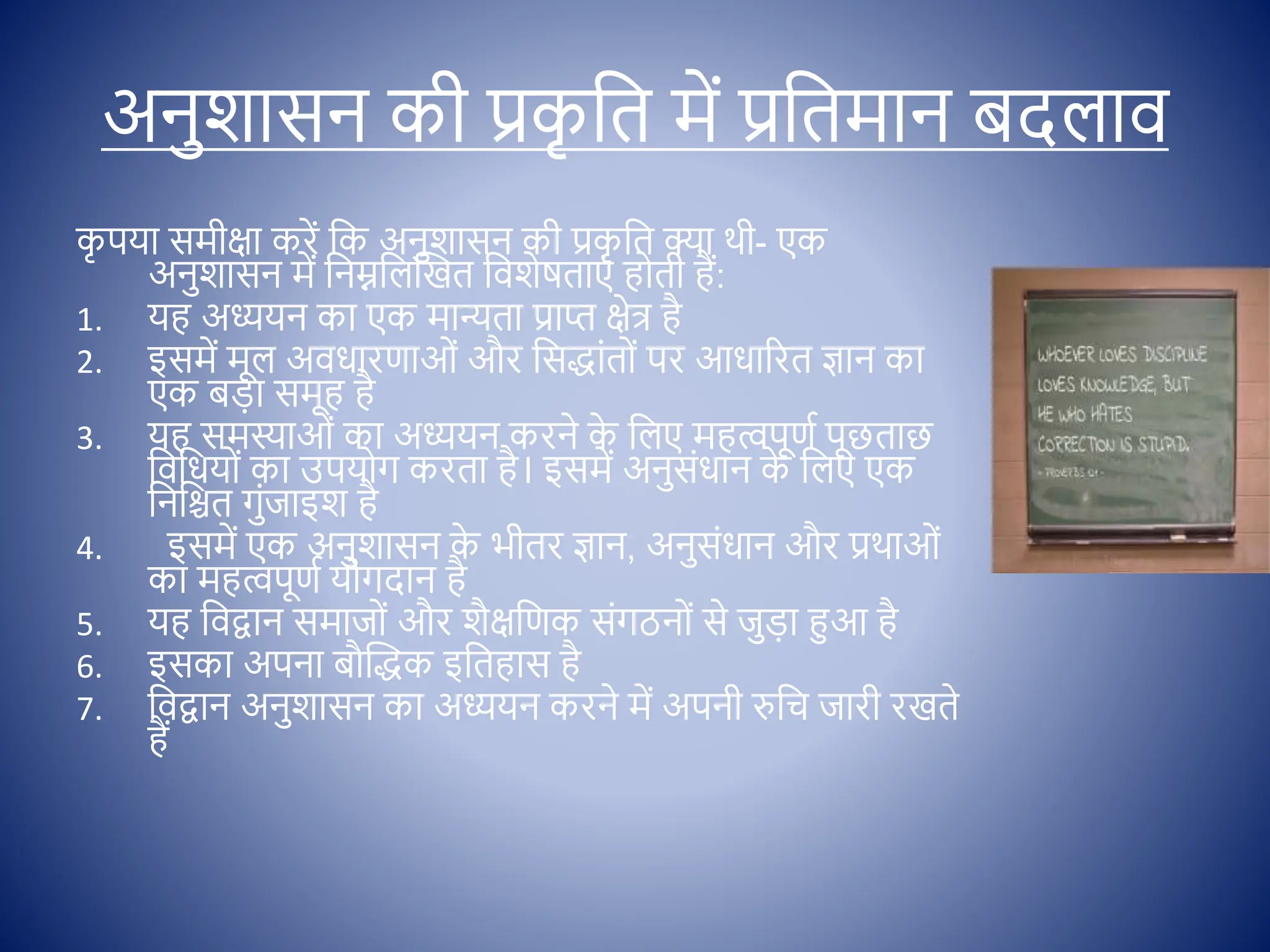 अनुशासन की प्रक
ृ क्षत में प्रक्षतमान बदलाि
क
ृ पया समीिा करें क्षक अनुशासन की प्रक
ृ क्षत क्ा थी- एक
अनुशासन में क्षनम्नक्षलस्खत क्षिशेषताएों ह ती हैं:
1. यह अध्ययन का एक मान्यता प्राप्त िेत् है
2. इसमें मूल अिधारणाओों और क्षसद्ाोंत ों पर आधाररत ज्ञान का
एक बडा समूह है
3. यह समस्याओों का अध्ययन करने क
े क्षलए महत्वपूणि पूछताछ
क्षिक्षधय ों का उपय ग करता है। इसमें अनुसोंधान क
े क्षलए एक
क्षनक्षित गुोंजाइश है
4. इसमें एक अनुशासन क
े भीतर ज्ञान, अनुसोंधान और प्रथाओों
का महत्वपूणि य गदान है
5. यह क्षिद्वान समाज ों और शैिक्षणक सोंगठन ों से जुडा हुआ है
6. इसका अपना बौस्द्क इक्षतहास है
7. क्षिद्वान अनुशासन का अध्ययन करने में अपनी रुक्षच जारी रखते
हैं
 