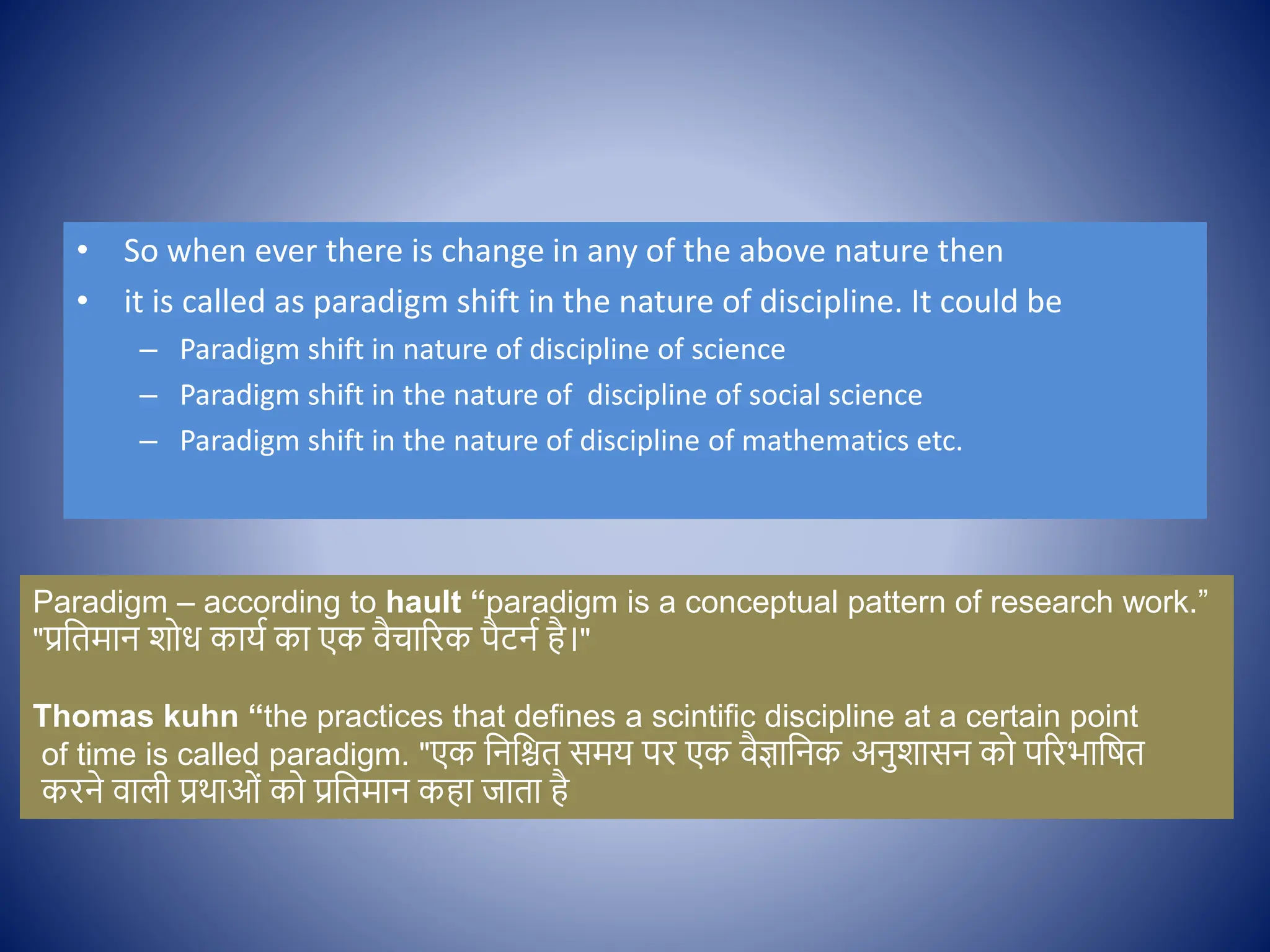 • So when ever there is change in any of the above nature then
• it is called as paradigm shift in the nature of discipline. It could be
– Paradigm shift in nature of discipline of science
– Paradigm shift in the nature of discipline of social science
– Paradigm shift in the nature of discipline of mathematics etc.
Paradigm – according to hault “paradigm is a conceptual pattern of research work.”
"प्रक्षतमान श ध कायि का एक िैचाररक पैटनि है।"
Thomas kuhn “the practices that defines a scintific discipline at a certain point
of time is called paradigm. "एक क्षनक्षित समय पर एक िैज्ञाक्षनक अनुशासन क पररभाक्षषत
करने िाली प्रथाओों क प्रक्षतमान कहा जाता है
 