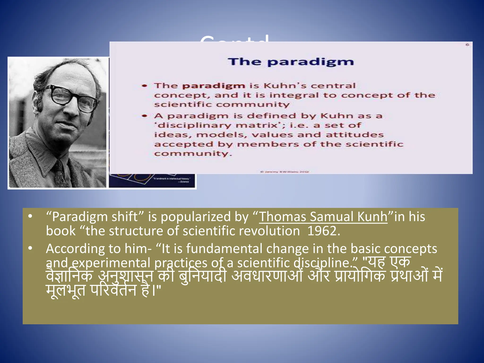 Contd..
• “Paradigm shift” is popularized by “Thomas Samual Kunh”in his
book “the structure of scientific revolution 1962.
• According to him- “It is fundamental change in the basic concepts
and experimental practices of a scientific discipline.” "यह एक
िैज्ञाक्षनक अनुशासन की बुक्षनयादी अिधारणाओों और प्राय क्षगक प्रथाओों में
मूलभूत पररितिन है।"
 