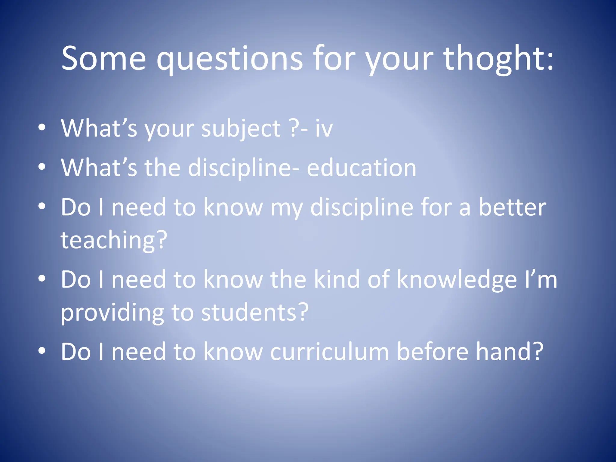 Some questions for your thoght:
• What’s your subject ?- iv
• What’s the discipline- education
• Do I need to know my discipline for a better
teaching?
• Do I need to know the kind of knowledge I’m
providing to students?
• Do I need to know curriculum before hand?
 