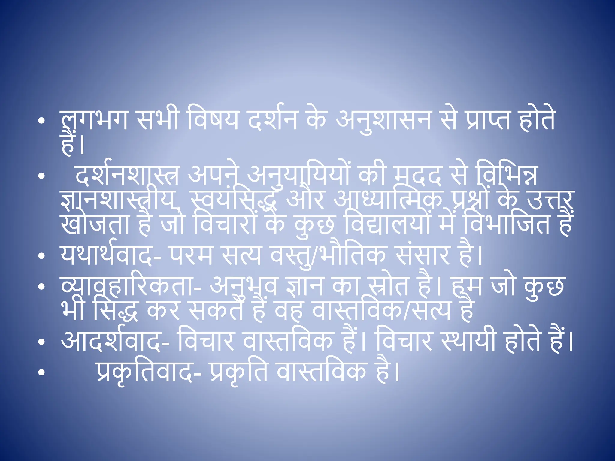 • लगभग सभी क्षिषय दशिन क
े अनुशासन से प्राप्त ह ते
हैं।
• दशिनशास्त्र अपने अनुयाक्षयय ों की मदद से क्षिक्षभन्न
ज्ञानशास्त्रीय, स्वयोंक्षसद् और आध्यास्त्मक प्रश् ों क
े उत्तर
ख जता है ज क्षिचार ों क
े क
ु छ क्षिद्यालय ों में क्षिभाक्षजत हैं
• यथाथििाद- परम सत्य िस्तु/भौक्षतक सोंसार है।
• व्यािहाररकता- अनुभि ज्ञान का स्र त है। हम ज क
ु छ
भी क्षसद् कर सकते हैं िह िास्तक्षिक/सत्य है
• आदशििाद- क्षिचार िास्तक्षिक हैं। क्षिचार थथायी ह ते हैं।
• प्रक
ृ क्षतिाद- प्रक
ृ क्षत िास्तक्षिक है।
 