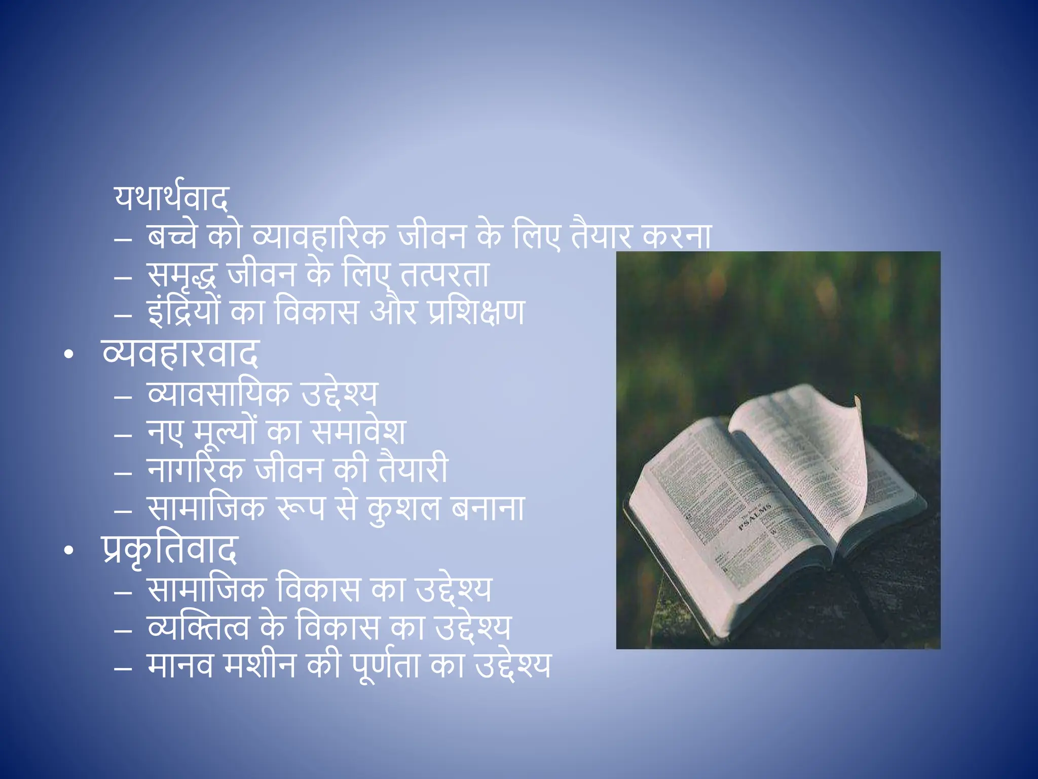 यथाथििाद
– बच्चे क व्यािहाररक जीिन क
े क्षलए तैयार करना
– समृद् जीिन क
े क्षलए तत्परता
– इोंक्षिय ों का क्षिकास और प्रक्षशिण
• व्यिहारिाद
– व्यािसाक्षयक उद्देश्
– नए मूल् ों का समािेश
– नागररक जीिन की तैयारी
– सामाक्षजक रूप से क
ु शल बनाना
• प्रक
ृ क्षतिाद
– सामाक्षजक क्षिकास का उद्देश्
– व्यस्ित्व क
े क्षिकास का उद्देश्
– मानि मशीन की पूणिता का उद्देश्
 