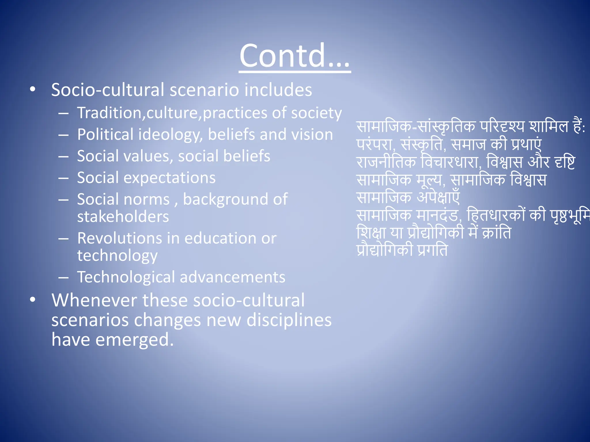 Contd…
• Socio-cultural scenario includes
– Tradition,culture,practices of society
– Political ideology, beliefs and vision
– Social values, social beliefs
– Social expectations
– Social norms , background of
stakeholders
– Revolutions in education or
technology
– Technological advancements
• Whenever these socio-cultural
scenarios changes new disciplines
have emerged.
सामाक्षजक-साोंस्क
ृ क्षतक पररदृश् शाक्षमल हैं:
परोंपरा, सोंस्क
ृ क्षत, समाज की प्रथाएों
राजनीक्षतक क्षिचारधारा, क्षिश्वास और दृक्षष्ट
सामाक्षजक मूल्, सामाक्षजक क्षिश्वास
सामाक्षजक अपेिाएाँ
सामाक्षजक मानदोंि, क्षहतधारक ों की पृष्ठभूक्षम
क्षशिा या प्रौद्य क्षगकी में क्राोंक्षत
प्रौद्य क्षगकी प्रगक्षत
 