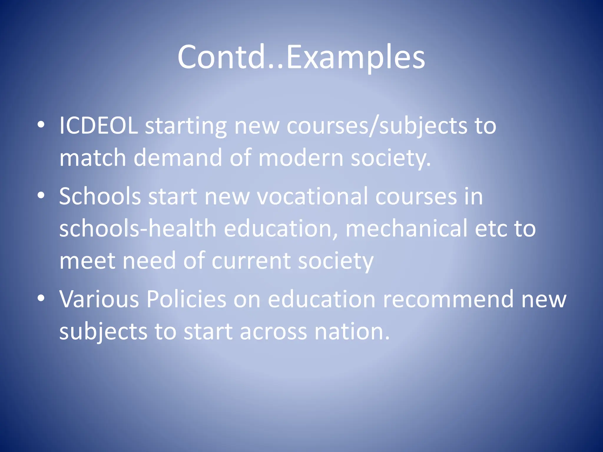 Contd..Examples
• ICDEOL starting new courses/subjects to
match demand of modern society.
• Schools start new vocational courses in
schools-health education, mechanical etc to
meet need of current society
• Various Policies on education recommend new
subjects to start across nation.
 